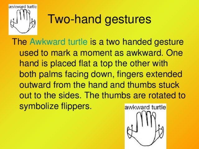 Two-hand gestures The Awkward turtle is a two handed gesture used to mark a moment as awkward. One hand is placed flat a  top the other with both palms facing down, fingers extended outward from the hand and thumbs stuck out to the sides. The thumbs are rotated to symbolize flippers.
