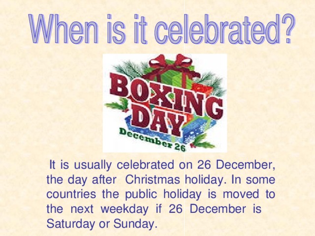 It is usually celebrated on 26 December, the day after Christmas holiday. In some countries the public holiday is moved to the next weekday if 26 December is Saturday or Sunday.