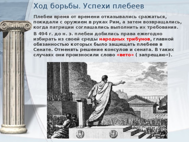 Ход борьбы. Успехи плебеев Плебеи время от времени отказывались сражаться, покидали с оружием в руках Рим, а затем возвращались, когда патриции соглашались выполнить их требования. В 494 г. до н. э. плебеи добились права ежегодно избирать из своей среды народных трибунов , главной обязанностью которых было защищать плебеев в Сенате. Отменять решение консулов и сената. В таких случаях они произносили слово «вето» ( запрещаю»).