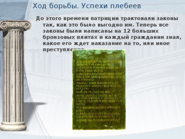 Ход борьбы. Успехи плебеев До этого времени патриции трактовали законы так, как это было выгодно им. Теперь все законы были написаны на 12 больших бронзовых плитах и каждый гражданин знал, какое его ждет наказание на то, или иное преступление.