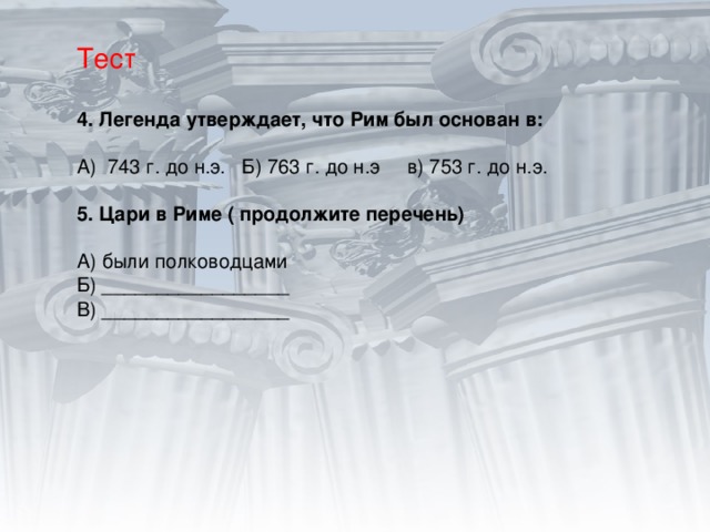 Тест 4. Легенда утверждает, что Рим был основан в: А) 743 г. до н.э. Б) 763 г. до н.э в) 753 г. до н.э. 5. Цари в Риме ( продолжите перечень)  А) были полководцами Б) _________________ В) _________________