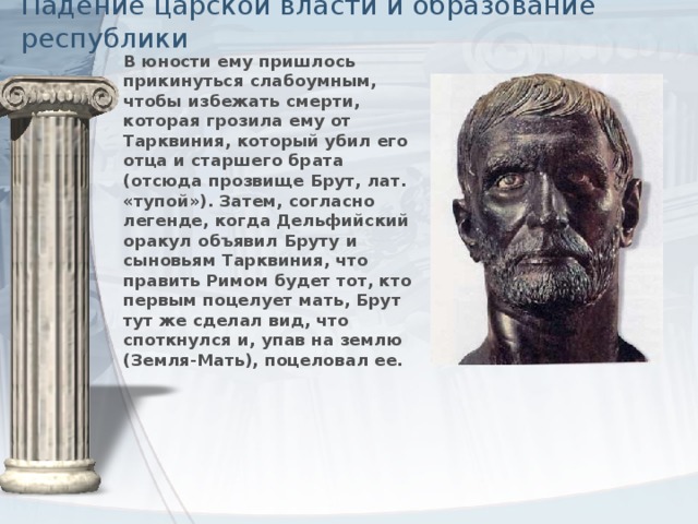 Падение царской власти и образование республики В юности ему пришлось прикинуться слабоумным, чтобы избежать смерти, которая грозила ему от Тарквиния, который убил его отца и старшего брата (отсюда прозвище Брут, лат. «тупой»). Затем, согласно легенде, когда Дельфийский оракул объявил Бруту и сыновьям Тарквиния, что править Римом будет тот, кто первым поцелует мать, Брут тут же сделал вид, что споткнулся и, упав на землю (Земля-Мать), поцеловал ее.