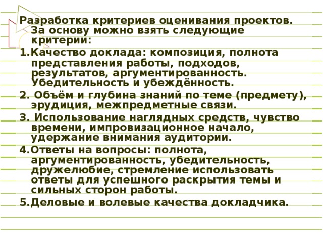 Разработка критериев оценивания проектов. За основу можно взять следующие критерии: 1.Качество доклада: композиция, полнота представления работы, подходов, результатов, аргументированность. Убедительность и убеждённость. 2. Объём и глубина знаний по теме (предмету), эрудиция, межпредметные связи. 3. Использование наглядных средств, чувство времени, импровизационное начало, удержание внимания аудитории. 4.Ответы на вопросы: полнота, аргументированность, убедительность, дружелюбие, стремление использовать ответы для успешного раскрытия темы и сильных сторон работы. 5.Деловые и волевые качества докладчика.