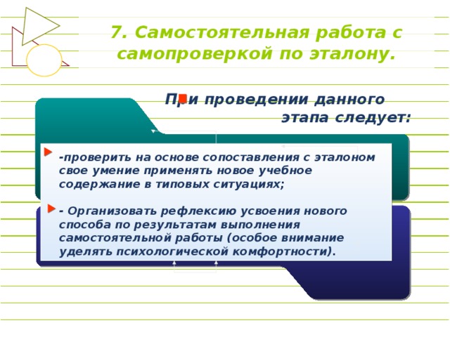 7. Самостоятельная работа с самопроверкой по эталону. При проведении данного этапа следует: -проверить на основе сопоставления с эталоном свое умение применять новое учебное содержание в типовых ситуациях;  - Организовать рефлексию усвоения нового способа по результатам выполнения самостоятельной работы (особое внимание уделять психологической комфортности).