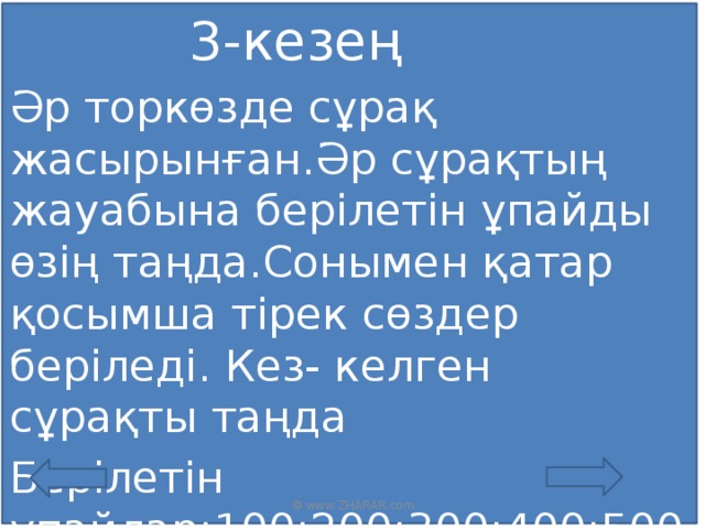 3-кезең Әр торкөзде сұрақ жасырынған.Әр сұрақтың жауабына берілетін ұпайды өзің таңда.Сонымен қатар қосымша тірек сөздер беріледі. Кез- келген сұрақты таңда Берілетін ұпайлар;100;200;300;400;500; © www.ZHARAR.com