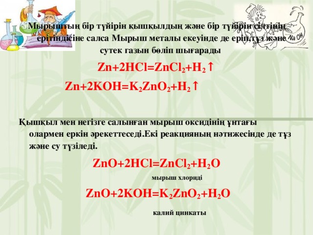 Мырыштың бір түйірін қышқылдың және бір түйірін сілтінің ерітіндісіне салса Мырыш металы екеуінде де еріп,тұз және сутек газын бөліп шығарады Zn+2HCl=ZnCl 2 +H 2 ↑  Zn+2KOH=K 2 ZnO 2 +H 2 ↑  Қышқыл мен негізге салынған мырыш оксидінің ұнтағы олармен еркін әрекеттеседі.Екі реакцияның нәтижесінде де тұз және су түзіледі. ZnO+2HCl=Z nCl 2 +H 2 O  мырыш хлориді  ZnO+2KOH=K 2 ZnO 2 +H 2 O  калий цинкаты