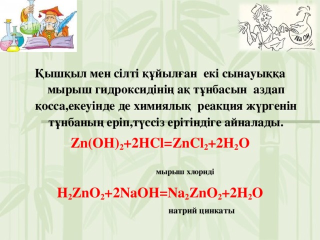 Қышқыл мен сілті құйылған екі сынауыққа мырыш гидроксидінің ақ тұнбасын аздап қосса,екеуінде де химиялық реакция жүргенін тұнбаның еріп,түссіз ерітіндіге айналады. Zn(OH) 2 +2HCl=ZnCl 2 +2H 2 O  мырыш хлориді   H 2 ZnO 2 +2NaOH=Na 2 ZnO 2 +2H 2 O  натрий цинкаты