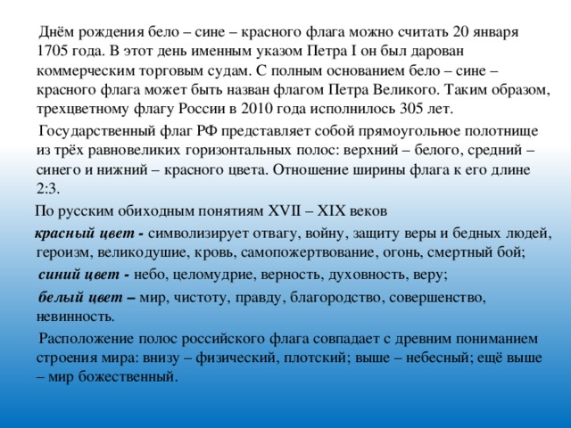 Днём рождения бело – сине – красного флага можно считать 20 января 1705 года. В этот день именным указом Петра I он был дарован коммерческим торговым судам. С полным основанием бело – сине – красного флага может быть назван флагом Петра Великого. Таким образом, трехцветному флагу России в 2010 года исполнилось 305 лет.  Государственный флаг РФ представляет собой прямоугольное полотнище из трёх равновеликих горизонтальных полос: верхний – белого, средний – синего и нижний – красного цвета. Отношение ширины флага к его длине 2:3.  По русским обиходным понятиям ХVII – ХIХ веков  красный цвет - символизирует отвагу, войну, защиту веры и бедных людей, героизм, великодушие, кровь, самопожертвование, огонь, смертный бой;  синий цвет - небо, целомудрие, верность, духовность, веру;  белый цвет – мир, чистоту, правду, благородство, совершенство, невинность.  Расположение полос российского флага совпадает с древним пониманием строения мира: внизу – физический, плотский; выше – небесный; ещё выше – мир божественный.