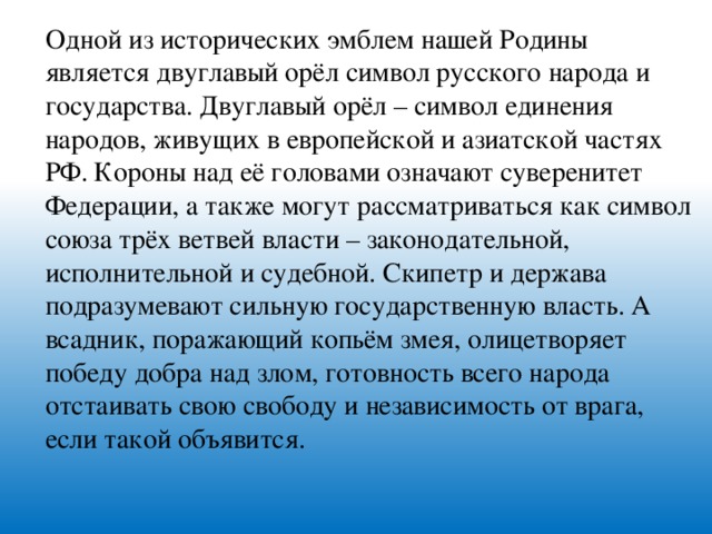 Одной из исторических эмблем нашей Родины является двуглавый орёл символ русского народа и государства. Двуглавый орёл – символ единения народов, живущих в европейской и азиатской частях РФ. Короны над её головами означают суверенитет Федерации, а также могут рассматриваться как символ союза трёх ветвей власти – законодательной, исполнительной и судебной. Скипетр и держава подразумевают сильную государственную власть. А всадник, поражающий копьём змея, олицетворяет победу добра над злом, готовность всего народа отстаивать свою свободу и независимость от врага, если такой объявится.