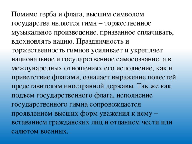 Помимо герба и флага, высшим символом государства является гимн – торжественное музыкальное произведение, призванное сплачивать, вдохновлять нацию. Праздничность и торжественность гимнов усиливает и укрепляет национальное и государственное самосознание, а в международных отношениях его исполнение, как и приветствие флагами, означает выражение почестей представителям иностранной державы. Так же как подъем государственного флага, исполнение государственного гимна сопровождается проявлением высших форм уважения к нему – вставанием гражданских лиц и отданием чести или салютом военных.