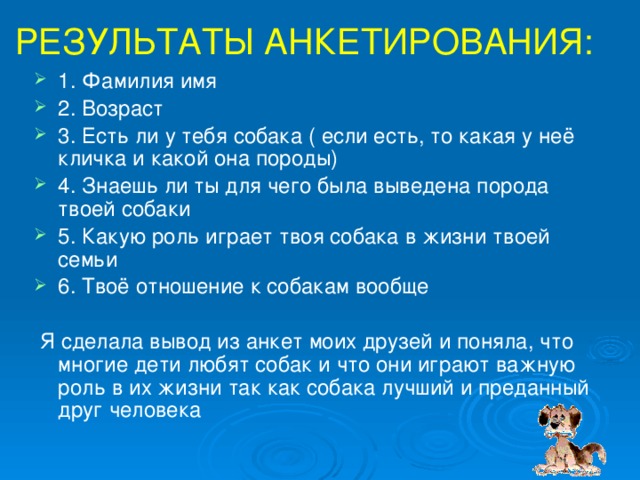 РЕЗУЛЬТАТЫ АНКЕТИРОВАНИЯ: 1. Фамилия имя 2. Возраст 3. Есть ли у тебя собака ( если есть, то какая у неё кличка и какой она породы) 4. Знаешь ли ты для чего была выведена порода твоей собаки 5. Какую роль играет твоя собака в жизни твоей семьи 6. Твоё отношение к собакам вообще  Я сделала вывод из анкет моих друзей и поняла, что многие дети любят собак и что они играют важную роль в их жизни так как собака лучший и преданный друг человека