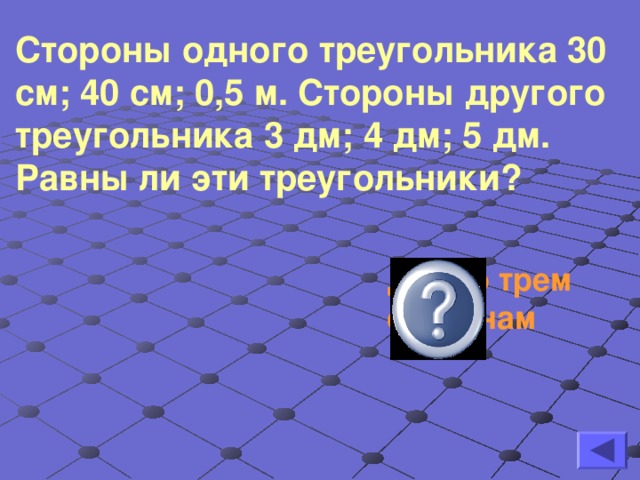 Стороны одного треугольника 30 см; 40 см; 0,5 м. Стороны другого треугольника 3 дм; 4 дм; 5 дм. Равны ли эти треугольники?   Да, по трем сторонам