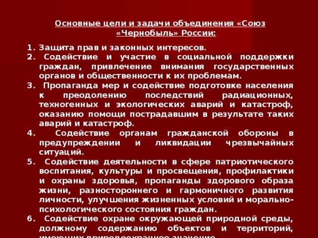 Основные цели и задачи объединения «Союз «Чернобыль» России: Защита прав и законных интересов. 2. Содействие и участие в социальной поддержки граждан, привлечение внимания государственных органов и общественности к их проблемам. 3. Пропаганда мер и содействие подготовке населения к преодолению последствий радиационных, техногенных и экологических аварий и катастроф, оказанию помощи пострадавшим в результате таких аварий и катастроф. 4. Содействие органам гражданской обороны в предупреждении и ликвидации чрезвычайных ситуаций. 5. Содействие деятельности в сфере патриотического воспитания, культуры и просвещения, профилактики и охраны здоровья, пропаганды здорового образа жизни, разностороннего и гармоничного развития личности, улучшения жизненных условий и морально-психологического состояния граждан. 6. Содействие охране окружающей природной среды, должному содержанию объектов и территорий, имеющих природоохранное значение.