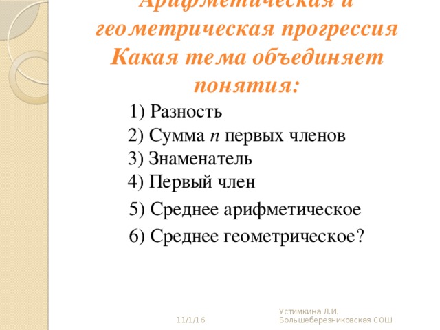 Арифметическая и геометрическая прогрессия  Какая тема объединяет понятия:  1) Разность  2) Сумма n первых членов  3) Знаменатель  4) Первый член  5) Среднее арифметическое  6) Среднее геометрическое? 11/1/16 Устимкина Л.И. Большеберезниковская СОШ