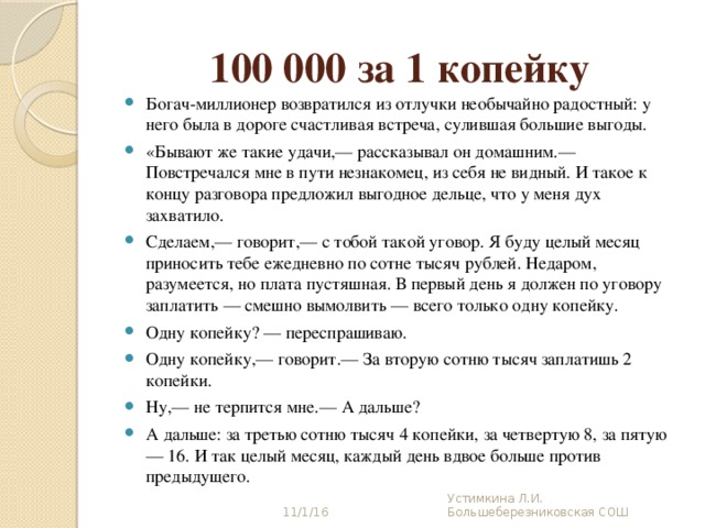 100 000 за 1 копейку Богач-миллионер возвратился из отлучки необычайно радостный: у него была в дороге счастливая встреча, сулившая большие выгоды. «Бывают же такие удачи,— рассказывал он домашним.— Повстречался мне в пути незнакомец, из себя не видный. И такое к концу разговора предложил выгодное дельце, что у меня дух захватило. Сделаем,— говорит,— с тобой такой уговор. Я буду целый месяц приносить тебе ежедневно по сотне тысяч рублей. Недаром, разумеется, но плата пустяшная. В первый день я должен по уговору заплатить — смешно вымолвить — всего только одну копейку. Одну копейку? — переспрашиваю. Одну копейку,— говорит.— За вторую сотню тысяч заплатишь 2 копейки. Ну,— не терпится мне.— А дальше? А дальше: за третью сотню тысяч 4 копейки, за четвертую 8, за пятую — 16. И так целый месяц, каждый день вдвое больше против предыдущего. 11/1/16 Устимкина Л.И. Большеберезниковская СОШ