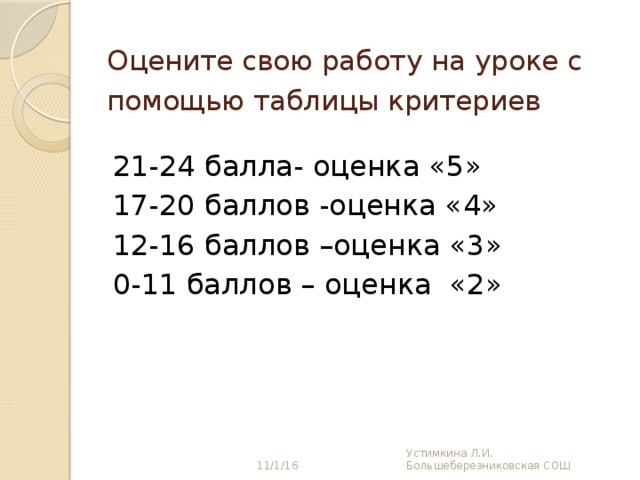 Оцените свою работу на уроке с помощью таблицы критериев  21-24 балла- оценка «5» 17-20 баллов -оценка «4» 12-16 баллов –оценка «3» 0-11 баллов – оценка «2» 11/1/16 Устимкина Л.И. Большеберезниковская СОШ