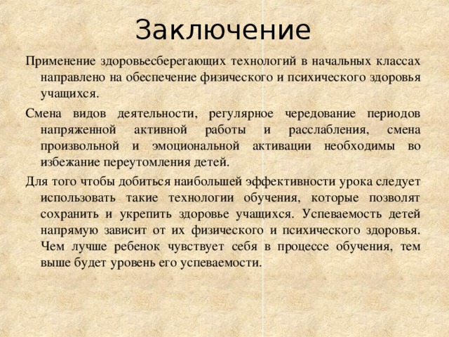 Заключение Применение здоровьесберегающих технологий в начальных классах направлено на обеспечение физического и психического здоровья учащихся. Смена видов деятельности, регулярное чередование периодов напряженной активной работы и расслабления, смена произвольной и эмоциональной активации необходимы во избежание переутомления детей. Для того чтобы добиться наибольшей эффективности урока следует использовать такие технологии обучения, которые позволят сохранить и укрепить здоровье учащихся. Успеваемость детей напрямую зависит от их физического и психического здоровья. Чем лучше ребенок чувствует себя в процессе обучения, тем выше будет уровень его успеваемости.