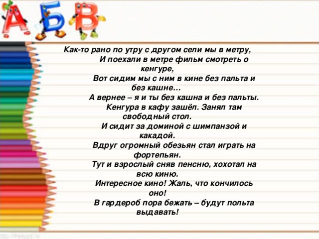 Как-то рано по утру с другом сели мы в метру,  И поехали в метре фильм смотреть о кенгуре,  Вот сидим мы с ним в кине без пальта и без кашне…  А вернее – я и ты без кашна и без пальты.  Кенгура в кафу зашёл. Занял там свободный стол.  И сидит за доминой с шимпанзой и какадой.  Вдруг огромный обезьян стал играть на фортепьян.  Тут и взрослый сняв пенсню, хохотал на всю киню.  Интересное кино! Жаль, что кончилось оно!  В гардероб пора бежать – будут польта выдавать!