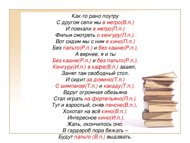 Как-то рано поутру С другом сели мы в метро(В.п.) И поехали в метро(П.п.) Фильм смотреть о кенгуру(П.п.). Вот сидим мы с ним в кино(П.п.) Без пальто(Р.п.) и без кашне(Р.п.), А вернее, я и ты Без кашне(Р.п.) и без пальто(Р.п.) . Кенгуру(И.п.) в кафе(В.п.) зашел, Занял там свободный стол. И сидит за домино(Т.п.) С шимпанзе(Т.п.) и какаду(Т.п.). Вдруг огромная обезьяна Стал играть на фортепьяно(П.п.). Тут и взрослый, сняв пенсне(В.п.), Хохотал на всё кино(В.п.).   Интересное кино(И.п.). Жаль, окончилось оно. В гардероб пора бежать – Будут пальто (В.п.) выдавать.