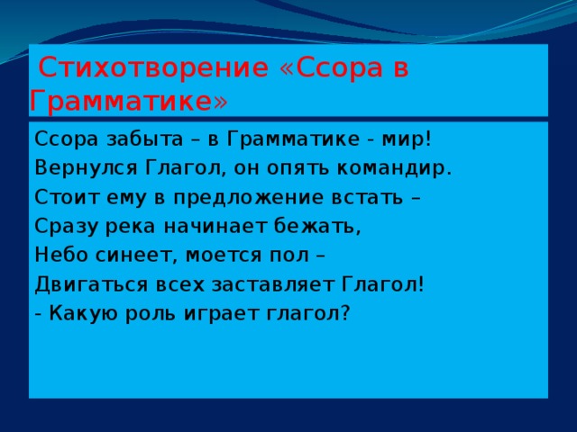 Стихотворение «Ссора в Грамматике» Ссора забыта – в Грамматике - мир! Вернулся Глагол, он опять командир. Стоит ему в предложение встать – Сразу река начинает бежать, Небо синеет, моется пол – Двигаться всех заставляет Глагол! - Какую роль играет глагол?