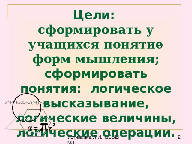 Цели:  сформировать у учащихся понятие форм мышления; сформировать понятия: логическое высказывание, логические величины, логические операции.