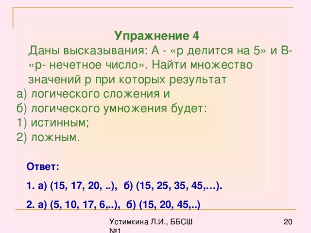 Упражнение 4  Даны высказывания: А - «р делится на 5» и В- «р- нечетное число». Найти множество значений р при которых результат а) логического сложения и б) логического умножения будет: 1) истинным; 2) ложным. Ответ: 1. а) (15, 17, 20, ..), б) (15, 25, 35, 45,…). 2. а) (5, 10, 17, 6,..), б) (15, 20, 45,..)