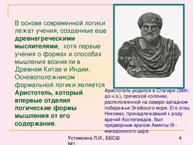 В основе современной логики лежат учения, созданные еще древнегреческими мыслителями , хотя первые учения о формах и способах мышления возникли в Древнем Китае и Индии. Основоположником формальной логики является Аристотель, который впервые отделил логические формы мышления от его содержания . Аристотель родился в Стагире (384г. до н.э.), греческой колонии, расположенной на северо-западном побережье Эгейского моря. Его отец Никомах, принадлежавший к роду врачей Асклепиадов, был придворным врачом Аминты III - македонского царя.