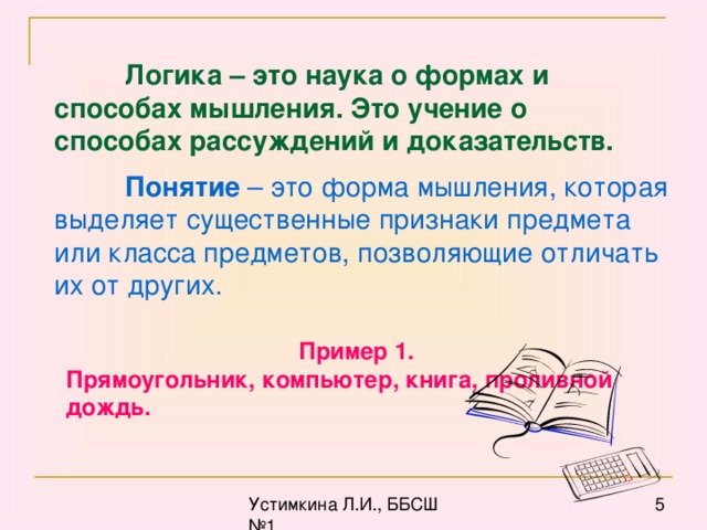 Логика – это наука о формах и способах мышления. Это учение о способах рассуждений и доказательств.  Понятие – это форма мышления, которая выделяет существенные признаки предмета или класса предметов, позволяющие отличать их от других. Пример 1. Прямоугольник, компьютер, книга, проливной дождь.