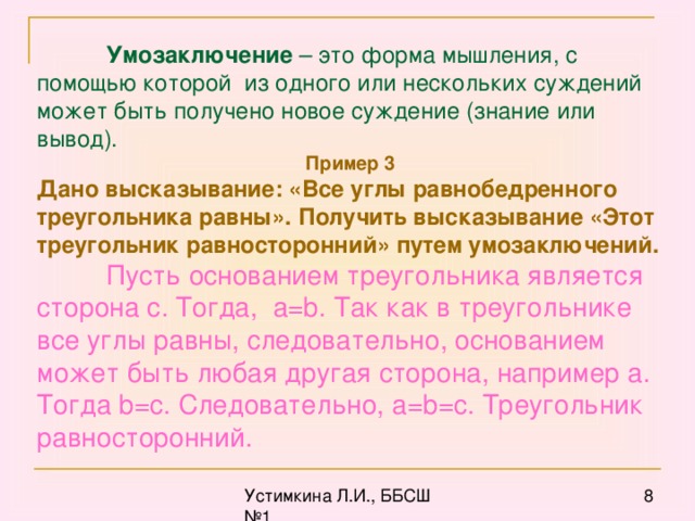 Умозаключение – это форма мышления, с помощью которой из одного или нескольких суждений может быть получено новое суждение (знание или вывод). Пример 3 Дано высказывание: «Все углы равнобедренного треугольника равны». Получить высказывание «Этот треугольник равносторонний» путем умозаключений.  Пусть основанием треугольника является сторона с. Тогда, а= b . Так как в треугольнике все углы равны, следовательно, основанием может быть любая другая сторона, например а. Тогда b = c . Следовательно, a = b = c . Треугольник равносторонний.