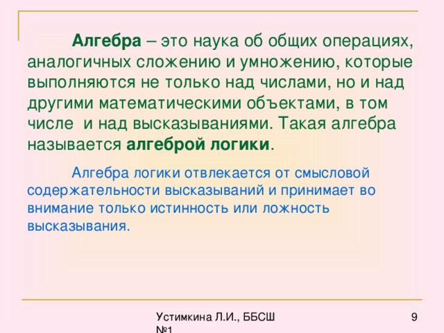 Алгебра – это наука об общих операциях, аналогичных сложению и умножению, которые выполняются не только над числами, но и над другими математическими объектами, в том числе и над высказываниями. Такая алгебра называется алгеброй логики . Алгебра логики отвлекается от смысловой содержательности высказываний и принимает во внимание только истинность или ложность высказывания.