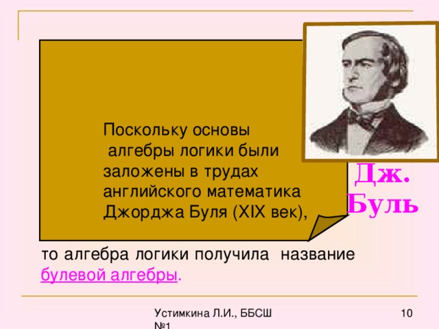 Поскольку основы  алгебры логики были  заложены в трудах  английского математика  Джорджа Буля (Х I Х век), Дж. Буль то алгебра логики получила название булевой  алгебры .