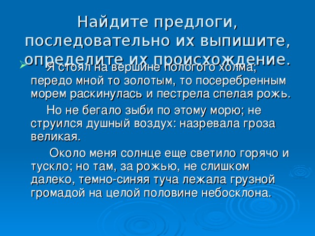 Найдите предлоги, последовательно их выпишите, определите их происхождение.  Я стоял на вершине пологого холма; передо мной то золотым, то посеребренным морем раскинулась и пестрела спелая рожь.  Но не бегало зыби по этому морю; не струился душный воздух: назревала гроза великая.  Около меня солнце еще светило горячо и тускло; но там, за рожью, не слишком далеко, темно-синяя туча лежала грузной громадой на целой половине небосклона.