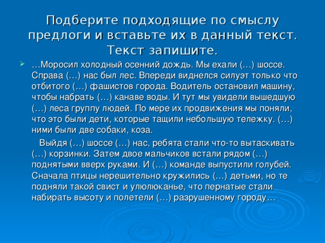 Подберите подходящие по смыслу предлоги и вставьте их в данный текст. Текст запишите. … Моросил холодный осенний дождь. Мы ехали (…) шоссе. Справа (…) нас был лес. Впереди виднелся силуэт только что отбитого (…) фашистов города. Водитель остановил машину, чтобы набрать (…) канаве воды. И тут мы увидели вышедшую (…) леса группу людей. По мере их продвижения мы поняли, что это были дети, которые тащили небольшую тележку. (…) ними были две собаки, коза.  Выйдя (…) шоссе (…) нас, ребята стали что-то вытаскивать (…) корзинки. Затем двое мальчиков встали рядом (…) поднятыми вверх руками. И (…) команде выпустили голубей. Сначала птицы нерешительно кружились (…) детьми, но те подняли такой свист и улюлюканье, что пернатые стали набирать высоту и полетели (…) разрушенному городу…