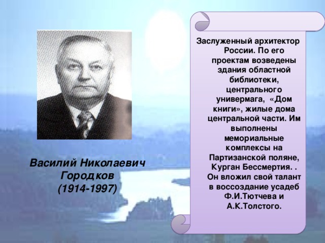 Заслуженный архитектор России. По его проектам возведены здания областной библиотеки, центрального универмага, «Дом книги», жилые дома центральной части. Им выполнены мемориальные комплексы на Партизанской поляне, Курган Бессмертия. . Он вложил свой талант в воссоздание усадеб Ф.И.Тютчева и А.К.Толстого. Василий Николаевич Городков  (1914-1997)