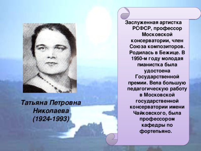 Заслуженная артистка РСФСР, профессор Московской консерватории, член Союза композиторов. Родилась в Бежице. В 1950-м году молодая пианистка была удостоена Государственной премии.  Вела большую педагогическую работу в Московской государственной консерватории имени Чайковского, была профессором кафедры по фортепьяно. Татьяна Петровна Николаева  (1924-1993)