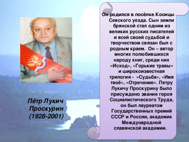 Он родился в посёлке Косицы Севского уезда. Сын земли брянской стал одним из великих русских писателей и всей своей судьбой и творчеством связан был с родным краем. Он – автор многих полюбившихся народу книг, среди них «Исход», «Горькие травы» и широкоизвестная трилогия - «Судьба», «Имя твоё», «Отречение».  Петру Лукичу Проскурину было присуждено звание героя Социалистического Труда, он был лауреатом Государственных премий СССР и России, академик Международной славянской академии. Пётр Лукич  Проскурин  (1928-2001)