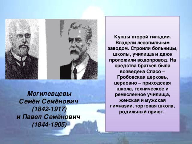 Купцы второй гильдии. Владели лесопильным заводом. Строили больницы, школы, училища и даже проложили водопровод. На средства братьев была возведена Спасо – Гробовская церковь, церковно – приходская школа, техническое и ремесленное училища, женская и мужская гимназии, торговая школа, родильный приют.  Могилевцевы  Семён Семёнович  (1842-1917)  и Павел Семёнович  (1844-1905)