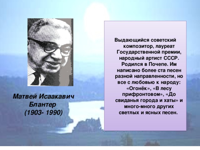 Выдающийся советский композитор, лауреат Государственной премии, народный артист СССР. Родился в Почепе.  Им написано более ста песен разной направленности, но все с любовью к народу: «Огонёк», «В лесу прифронтовом», «До свиданья города и хаты» и много-много других светлых и ясных песен. Матвей Исаакавич Блантер  (1903- 1990)