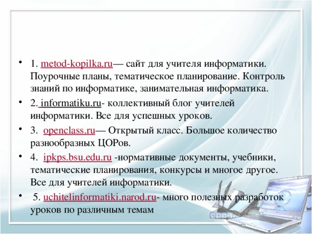 1.  metod-kopilka.ru — сайт для учителя информатики. Поурочные планы, тематическое планирование. Контроль знаний по информатике, занимательная информатика. 2.   informatiku.ru - коллективный блог учителей информатики. Все для успешных уроков. 3.   openclass.ru — Открытый класс. Большое количество разнообразных ЦОРов. 4.   ipkps.bsu.edu.ru  -нормативные документы, учебники, тематические планирования, конкурсы и многое другое. Все для учителей информатики.  5.  uchitelinformatiki.narod.ru