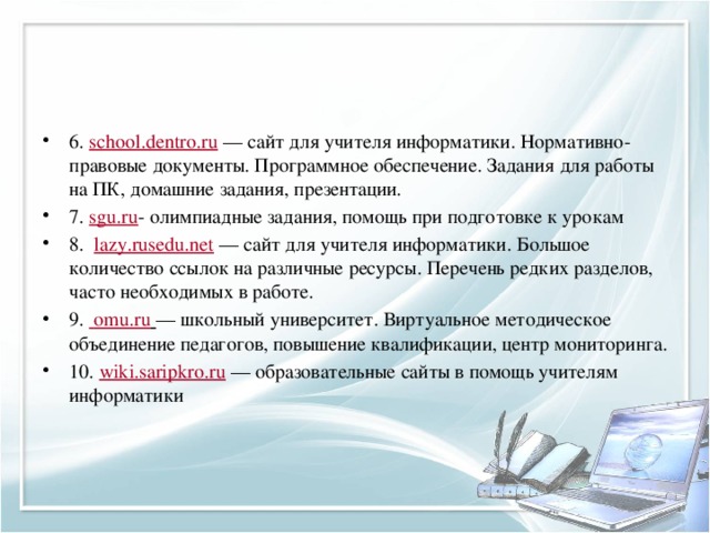 6.  school.dentro.ru  — сайт для учителя информатики. Нормативно-правовые документы. Программное обеспечение. Задания для работы на ПК, домашние задания, презентации. 7.  sgu.ru - олимпиадные задания, помощь при подготовке к урокам 8.   lazy.rusedu.net  — сайт для учителя информатики. Большое количество ссылок на различные ресурсы. Перечень редких разделов, часто необходимых в работе. 9.    omu.ru   — школьный университет. Виртуальное методическое объединение педагогов, повышение квалификации, центр мониторинга. 10.  wiki.saripkro.ru