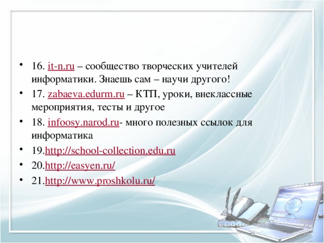 16.  it-n.ru  – сообщество творческих учителей информатики. Знаешь сам – научи другого! 17.  zabaeva.edurm.ru  – КТП, уроки, внеклассные мероприятия, тесты и другое 18.  infoosy.narod.ru - много полезных ссылок для информатика 19. http://school-collection.edu.ru 20. http://easyen.ru/ 21. http://www.proshkolu.ru/