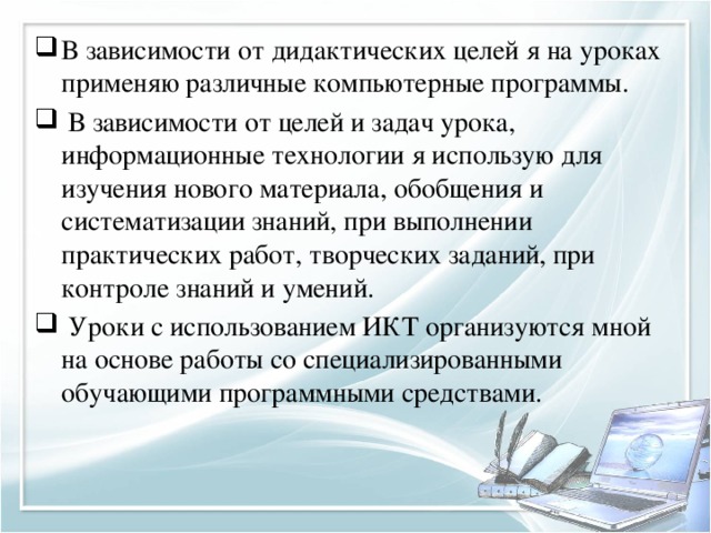 В зависимости от дидактических целей я на уроках применяю различные компьютерные программы.   В зависимости от целей и задач урока, информационные технологии я использую для изучения нового материала, обобщения и систематизации знаний, при выполнении практических работ, творческих заданий, при контроле знаний и умений.   Уроки с использованием ИКТ организуются мной на основе работы со специализированными обучающими программными средствами.