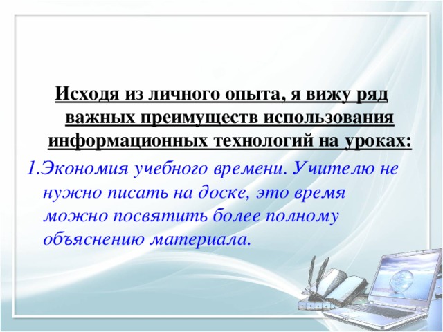 Исходя из личного опыта, я вижу ряд важных преимуществ использования информационных технологий на уроках: 1.Экономия учебного времени. Учителю не нужно писать на доске, это время можно посвятить более полному объяснению материала.