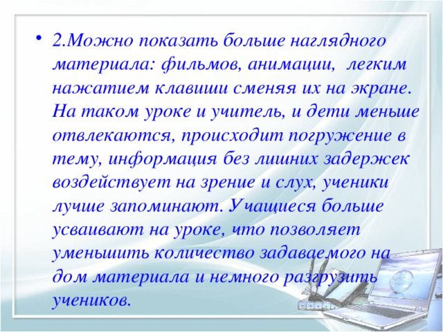 2.Можно показать больше наглядного материала: фильмов, анимации, легким нажатием клавиши сменяя их на экране. На таком уроке и учитель, и дети меньше отвлекаются, происходит погружение в тему, информация без лишних задержек воздействует на зрение и слух, ученики лучше запоминают. Учащиеся больше усваивают на уроке, что позволяет уменьшить количество задаваемого на дом материала и немного разгрузить учеников.