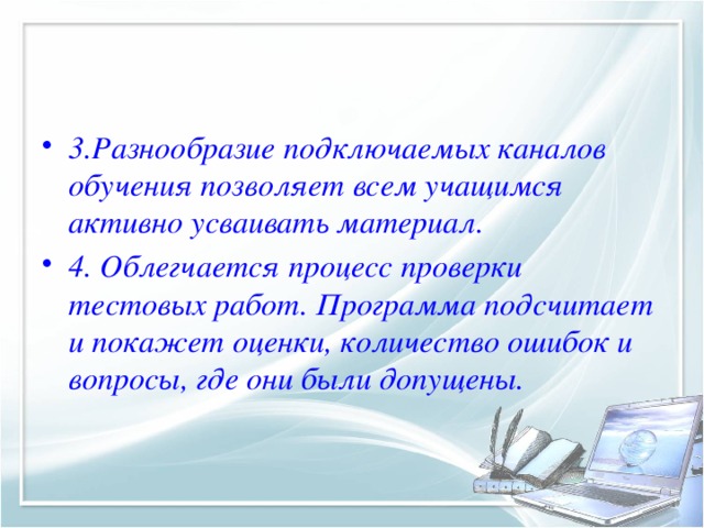 3.Разнообразие подключаемых каналов обучения позволяет всем учащимся активно усваивать материал. 4. Облегчается процесс проверки тестовых работ. Программа подсчитает и покажет оценки, количество ошибок и вопросы, где они были допущены.