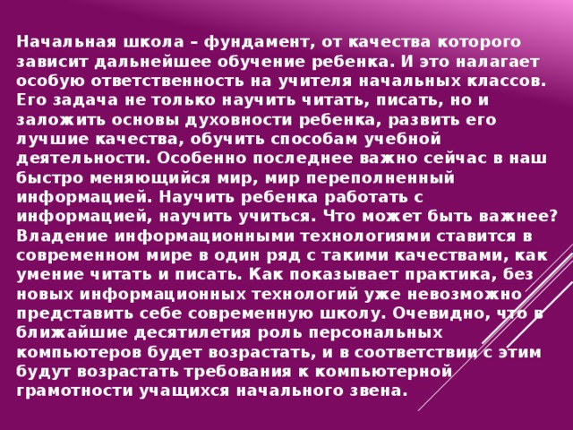 Начальная школа – фундамент, от качества которого зависит дальнейшее обучение ребенка. И это налагает особую ответственность на учителя начальных классов. Его задача не только научить читать, писать, но и заложить основы духовности ребенка, развить его лучшие качества, обучить способам учебной деятельности. Особенно последнее важно сейчас в наш быстро меняющийся мир, мир переполненный информацией. Научить ребенка работать с информацией, научить учиться. Что может быть важнее? Владение информационными технологиями ставится в современном мире в один ряд с такими качествами, как умение читать и писать. Как показывает практика, без новых информационных технологий уже невозможно представить себе современную школу. Очевидно, что в ближайшие десятилетия роль персональных компьютеров будет возрастать, и в соответствии с этим будут возрастать требования к компьютерной грамотности учащихся начального звена.