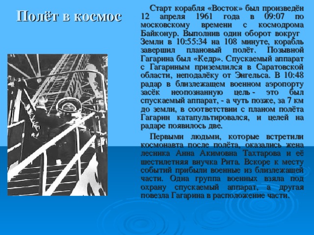 Старт корабля «Восток» был произведён 12 апреля 1961 года в 09:07 по московскому времени с космодрома Байконур. Выполнив один оборот вокруг Земли в 10:55:34 на 108 минуте, корабль завершил плановый полёт. Позывной Гагарина был «Кедр». Спускаемый аппарат с Гагариным приземлился в Саратовской области, неподалёку от Энгельса. В 10:48 радар в близлежащем военном аэропорту засёк неопознанную цель - это был спускаемый аппарат, - а чуть позже, за 7 км до земли, в соответствии с планом полёта Гагарин катапультировался, и целей на радаре появилось две. Первыми людьми, которые встретили космонавта после полёта, оказались жена лесника Анна Акимовна Тахтарова и её шестилетняя внучка Рита. Вскоре к месту событий прибыли военные из близлежащей части. Одна группа военных взяла под охрану спускаемый аппарат, а другая повезла Гагарина в расположение части. Полёт в космос