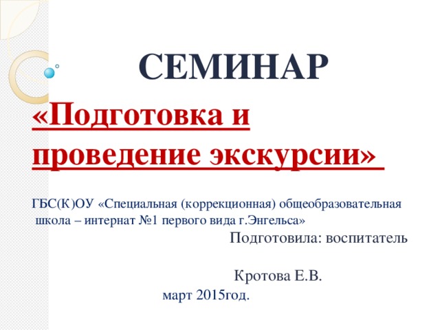 СЕМИНАР «Подготовка и проведение экскурсии»  ГБС(К)ОУ «Специальная (коррекционная) общеобразовательная  школа – интернат №1 первого вида г.Энгельса»  Подготовила: воспитатель  Кротова Е.В.  март 2015год.