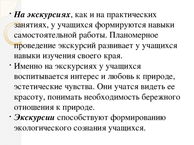 На экскурсиях , как и на практических занятиях, у учащихся формируются навыки самостоятельной работы. Планомерное проведение экскурсий развивает у учащихся навыки изучения своего края. Именно на экскурсиях у учащихся воспитывается интерес и любовь к природе, эстетические чувства. Они учатся видеть ее красоту, понимать необходимость бережного отношения к природе. Экскурсии способствуют формированию экологического сознания учащихся.