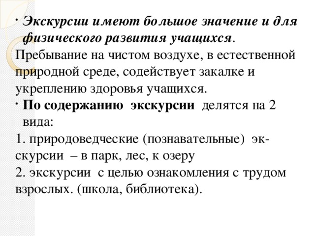 Экскурсии имеют большое значение и для физического развития учащихся . Пребывание на чистом воздухе, в естественной природной среде, содействует закалке и укреплению здоровья учащихся. По содержанию  экскурсии   делятся на 2 вида: